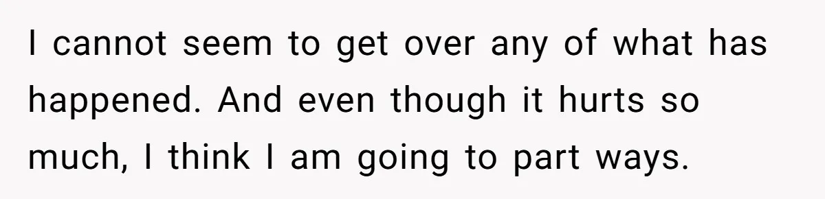 I cannot seem to get over any of what has happened. And even though it hurts so much, I think I am going to part ways.