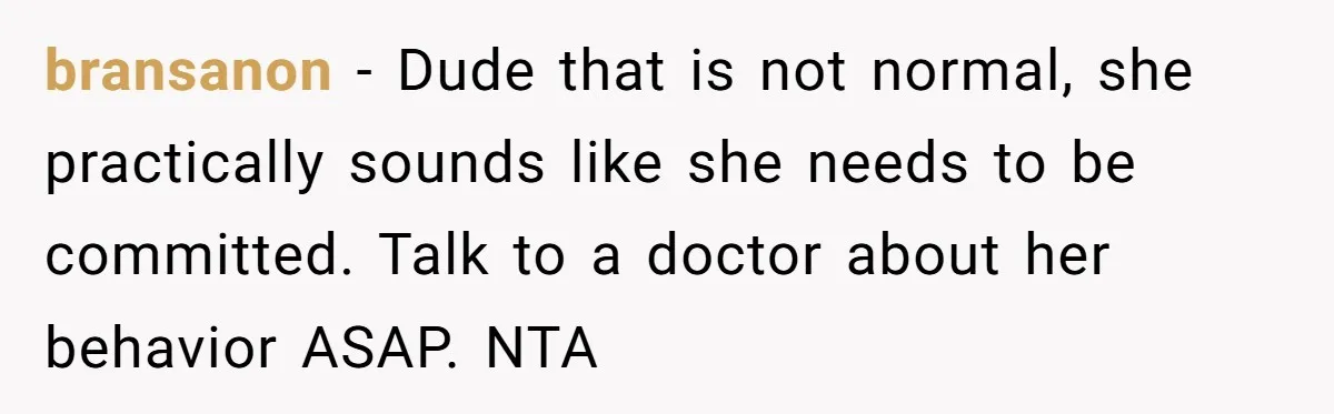 bransanon − Dude that is not normal, she practically sounds like she needs to be committed. Talk to a doctor about her behavior ASAP. NTA