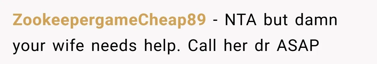 ZookeepergameCheap89 − NTA but damn your wife needs help. Call her dr ASAP