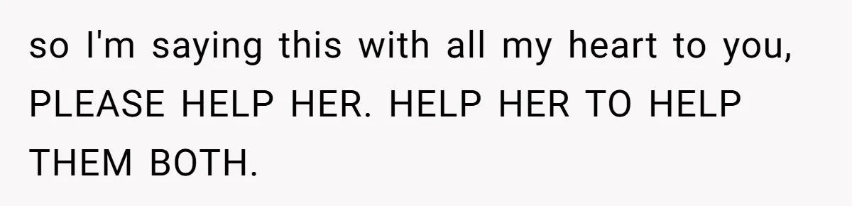 so I'm saying this with all my heart to you, PLEASE HELP HER. HELP HER TO HELP THEM BOTH.