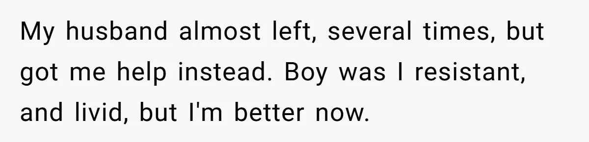 My husband almost left, several times, but got me help instead. Boy was I resistant, and livid, but I'm better now.