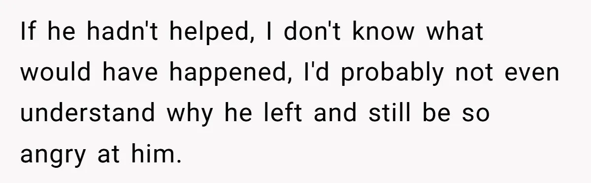 If he hadn't helped, I don't know what would have happened, I'd probably not even understand why he left and still be so angry at him.