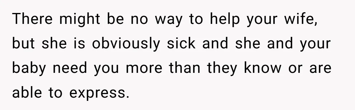 There might be no way to help your wife, but she is obviously sick and she and your baby need you more than they know or are able to express.