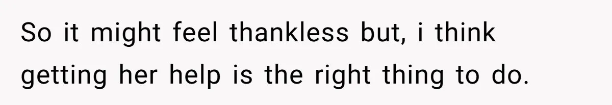 So it might feel thankless but, i think getting her help is the right thing to do.