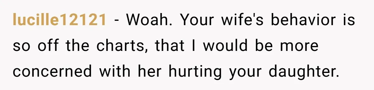 lucille12121 − Woah. Your wife's behavior is so off the charts, that I would be more concerned with her hurting your daughter.