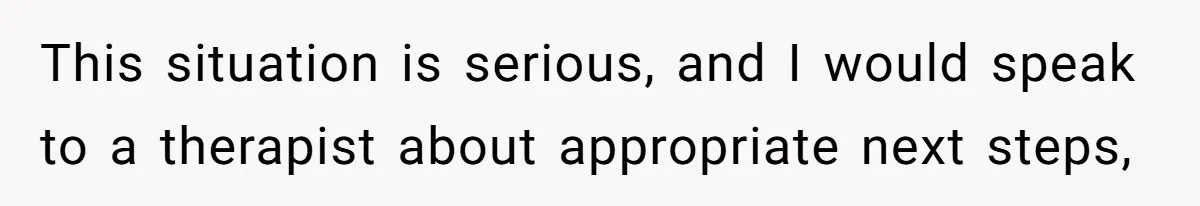 This situation is serious, and I would speak to a therapist about appropriate next steps,