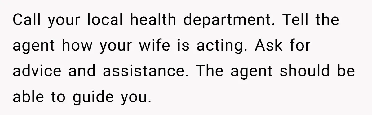 Call your local health department. Tell the agent how your wife is acting. Ask for advice and assistance. The agent should be able to guide you.