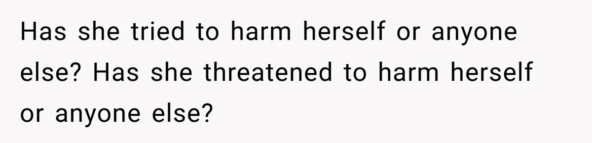 Has she tried to harm herself or anyone else? Has she threatened to harm herself or anyone else?