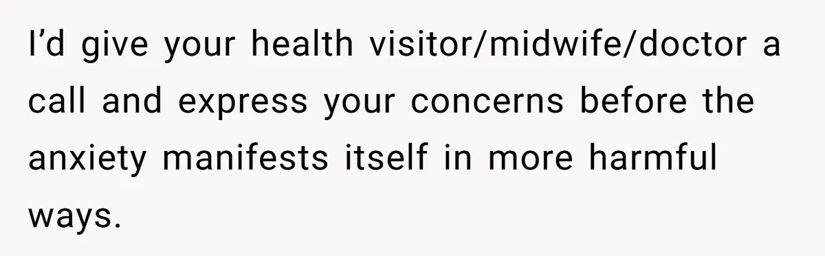 I’d give your health visitor/midwife/doctor a call and express your concerns before the anxiety manifests itself in more harmful ways.