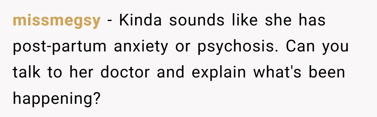 missmegsy − Kinda sounds like she has post-partum anxiety or psychosis. Can you talk to her doctor and explain what's been happening?