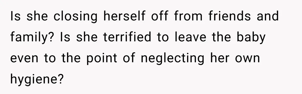 Is she closing herself off from friends and family? Is she terrified to leave the baby even to the point of neglecting her own hygiene?