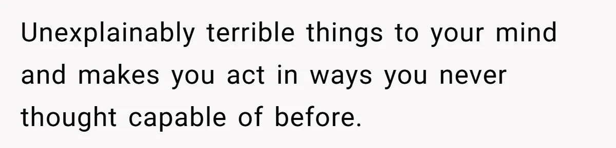 Unexplainably terrible things to your mind and makes you act in ways you never thought capable of before.