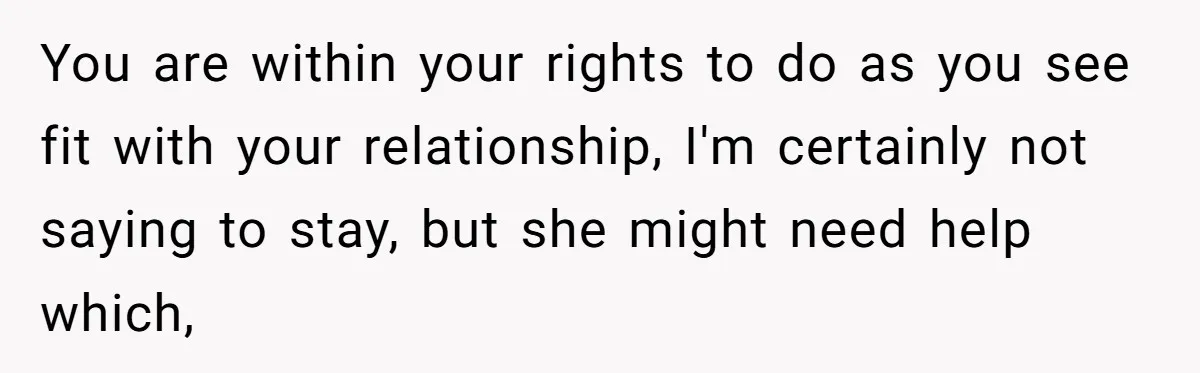 You are within your rights to do as you see fit with your relationship, I'm certainly not saying to stay, but she might need help which,