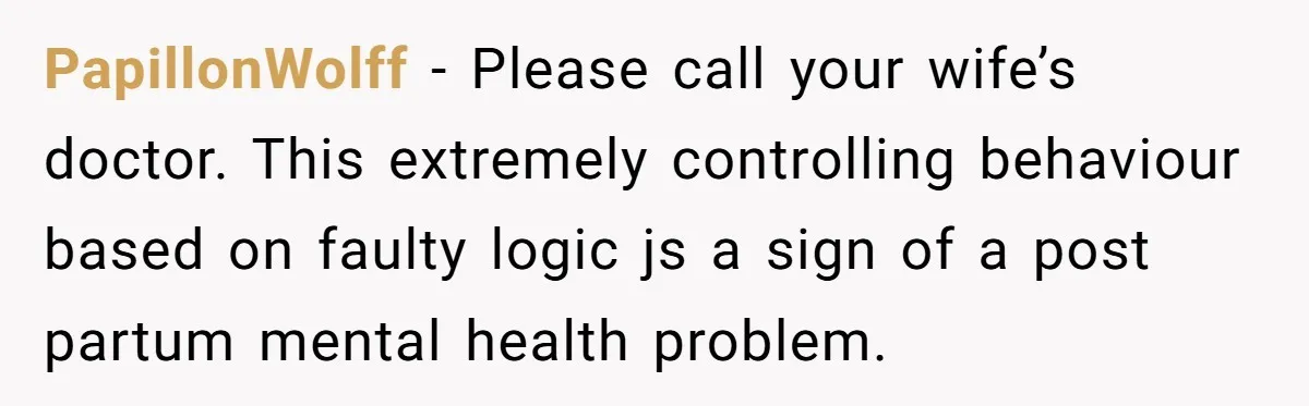 PapillonWolff − Please call your wife’s doctor. This extremely controlling behaviour based on faulty logic js a sign of a post partum mental health problem.
