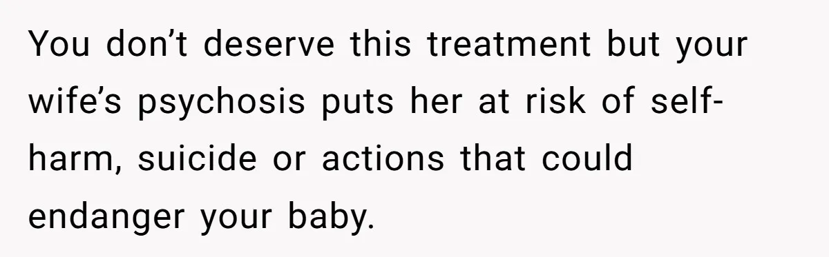 You don’t deserve this treatment but your wife’s psychosis puts her at risk of self-harm, suicide or actions that could endanger your baby.