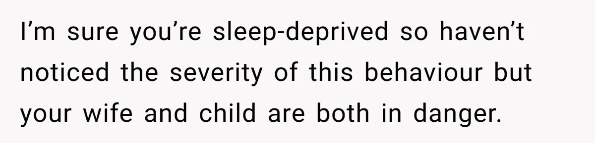 I’m sure you’re sleep-deprived so haven’t noticed the severity of this behaviour but your wife and child are both in danger.