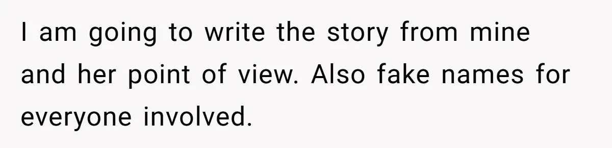 I am going to write the story from mine and her point of view. Also fake names for everyone involved.