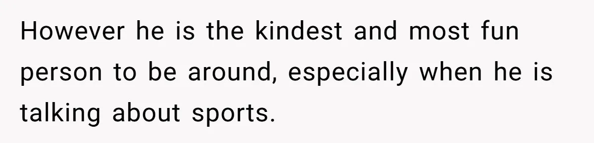 However he is the kindest and most fun person to be around, especially when he is talking about sports.