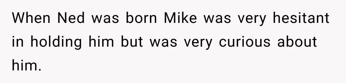 When Ned was born Mike was very hesitant in holding him but was very curious about him.