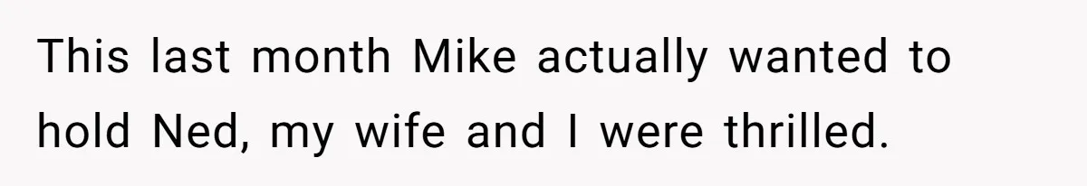 This last month Mike actually wanted to hold Ned, my wife and I were thrilled.