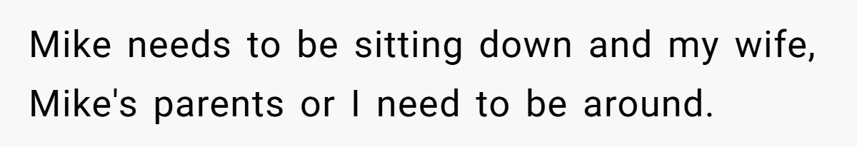 Mike needs to be sitting down and my wife, Mike's parents or I need to be around.