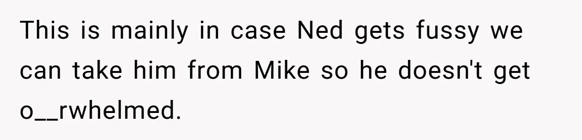 This is mainly in case Ned gets fussy we can take him from Mike so he doesn't get o__rwhelmed.