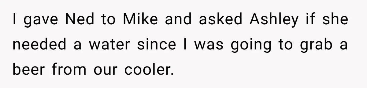 I gave Ned to Mike and asked Ashley if she needed a water since I was going to grab a beer from our cooler.