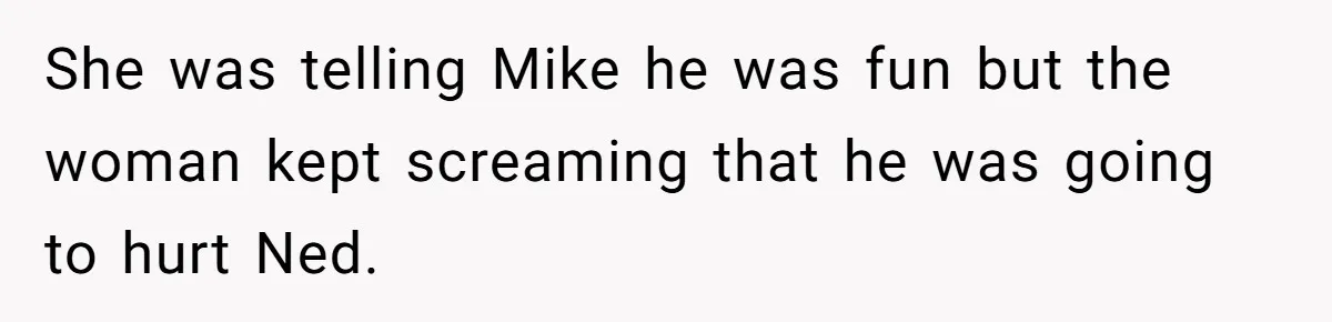 She was telling Mike he was fun but the woman kept screaming that he was going to hurt Ned.