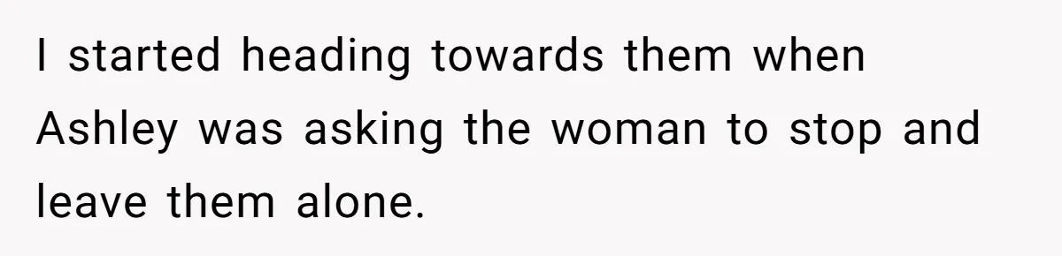 I started heading towards them when Ashley was asking the woman to stop and leave them alone.