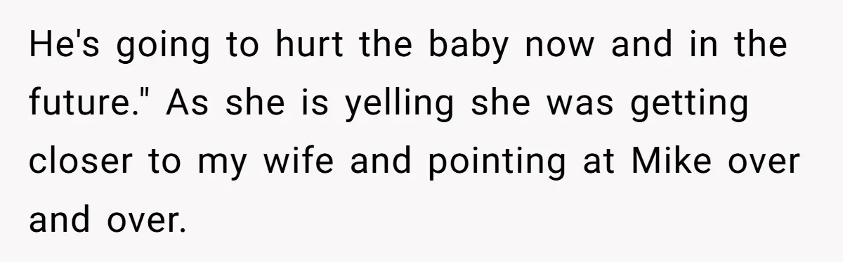 He's going to hurt the baby now and in the future." As she is yelling she was getting closer to my wife and pointing at Mike over and over.