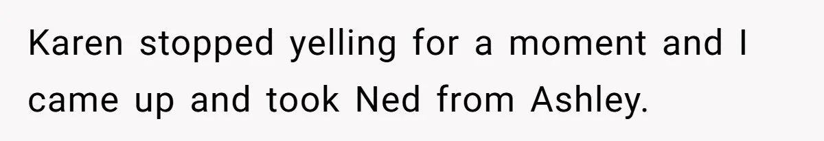 Karen stopped yelling for a moment and I came up and took Ned from Ashley.