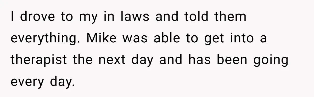 I drove to my in laws and told them everything. Mike was able to get into a therapist the next day and has been going every day.