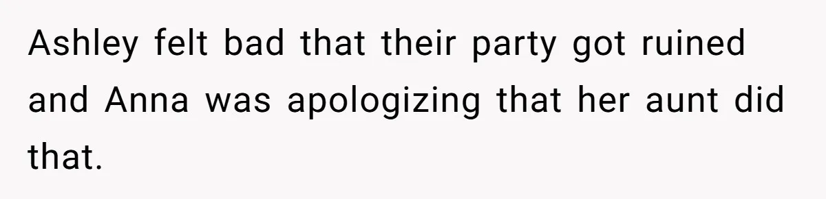 Ashley felt bad that their party got ruined and Anna was apologizing that her aunt did that.
