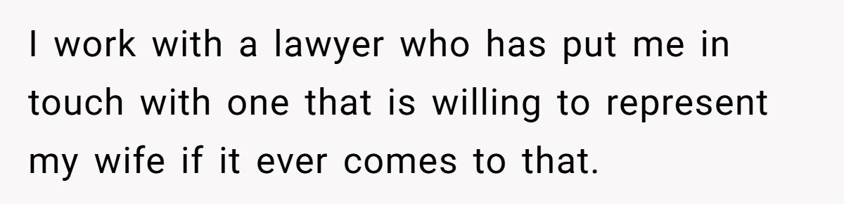 I work with a lawyer who has put me in touch with one that is willing to represent my wife if it ever comes to that.