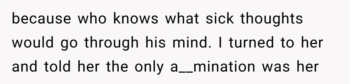 because who knows what sick thoughts would go through his mind. I turned to her and told her the only a__mination was her
