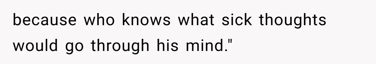 because who knows what sick thoughts would go through his mind."