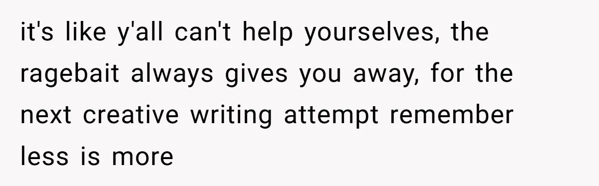 it's like y'all can't help yourselves, the ragebait always gives you away, for the next creative writing attempt remember less is more