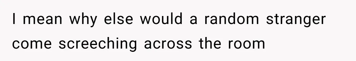 I mean why else would a random stranger come screeching across the room