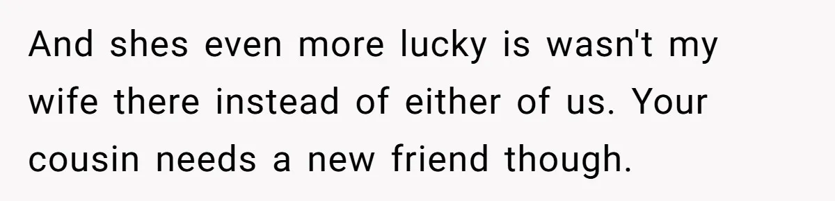 And shes even more lucky is wasn't my wife there instead of either of us. Your cousin needs a new friend though.