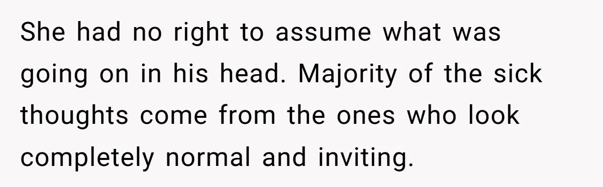 She had no right to assume what was going on in his head. Majority of the sick thoughts come from the ones who look completely normal and inviting.