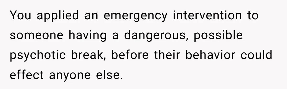 You applied an emergency intervention to someone having a dangerous, possible psychotic break, before their behavior could effect anyone else.