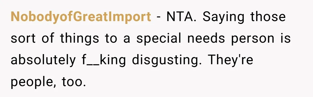 NobodyofGreatImport − NTA. Saying those sort of things to a special needs person is absolutely f__king disgusting. They're people, too.
