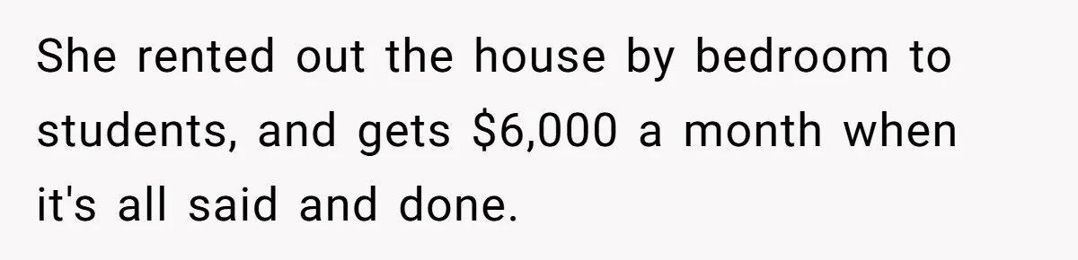 Wife Quits Job After Inheriting Millions, Husband Threatens To Quit Too She rented out the house by bedroom to students, and gets $6,000 a month when it's all said and done.