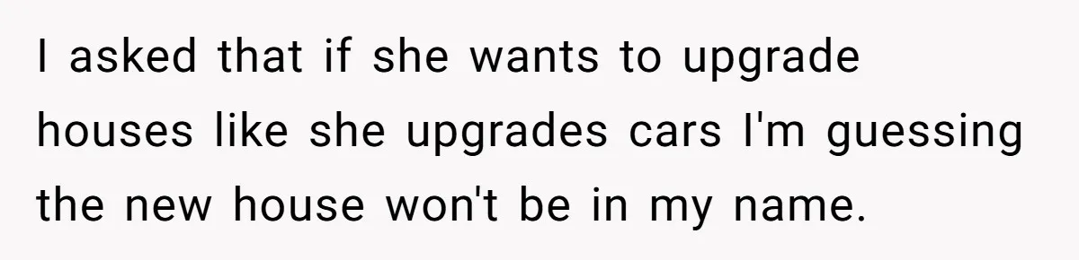 Wife Quits Job After Inheriting Millions, Husband Threatens To Quit Too I asked that if she wants to upgrade houses like she upgrades cars I'm guessing the new house won't be in my name.