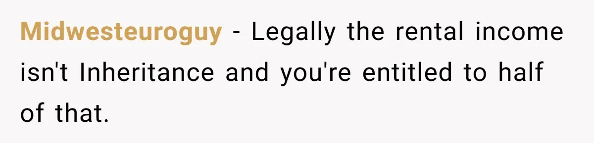Wife Quits Job After Inheriting Millions, Husband Threatens To Quit Too Midwesteuroguy − Legally the rental income isn't Inheritance and you're entitled to half of that.