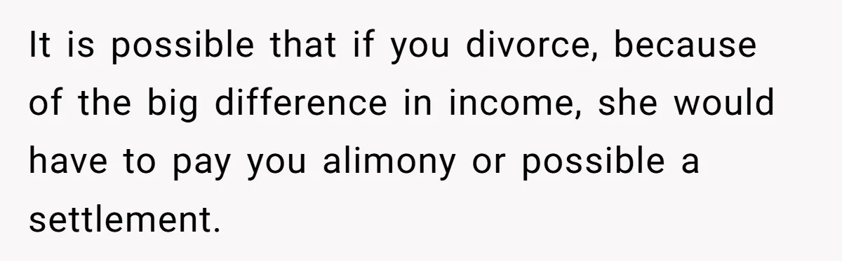 Wife Quits Job After Inheriting Millions, Husband Threatens To Quit Too It is possible that if you divorce, because of the big difference in income, she would have to pay you alimony or possible a settlement.