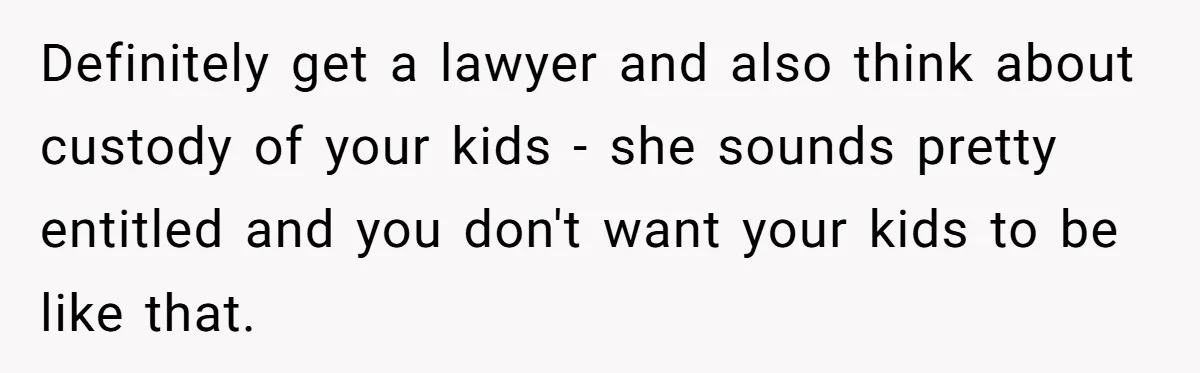 Wife Quits Job After Inheriting Millions, Husband Threatens To Quit Too Definitely get a lawyer and also think about custody of your kids - she sounds pretty entitled and you don't want your kids to be like that.