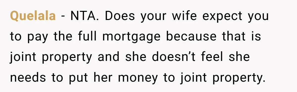 Wife Quits Job After Inheriting Millions, Husband Threatens To Quit Too Quelala − NTA. Does your wife expect you to pay the full mortgage because that is joint property and she doesn’t feel she needs to put her money to joint...