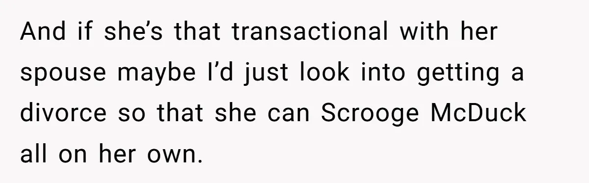 Wife Quits Job After Inheriting Millions, Husband Threatens To Quit Too And if she’s that transactional with her spouse maybe I’d just look into getting a divorce so that she can Scrooge McDuck all on her own.
