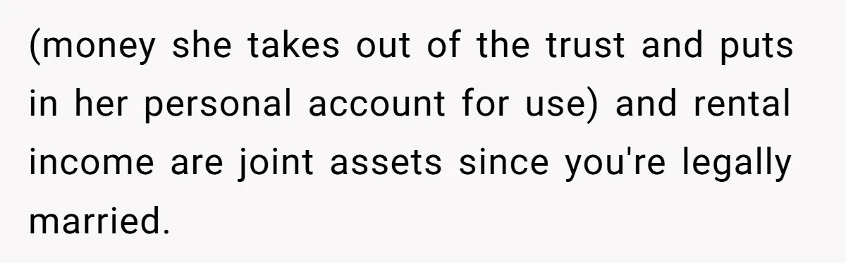 Wife Quits Job After Inheriting Millions, Husband Threatens To Quit Too (money she takes out of the trust and puts in her personal account for use) and rental income are joint assets since you're legally married.